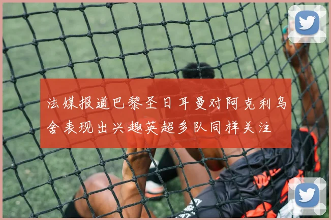 法媒报道巴黎圣日耳曼对阿克利乌舍表现出兴趣英超多队同样关注