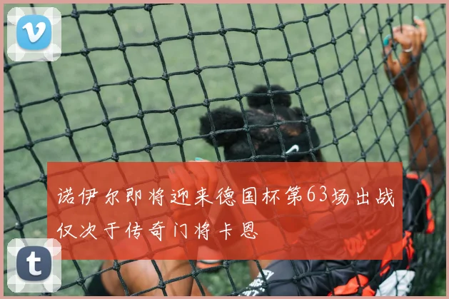 诺伊尔即将迎来德国杯第63场出战仅次于传奇门将卡恩