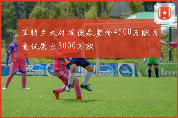 亚特兰大对埃德森要价4500万欧马竞仅愿出3000万欧