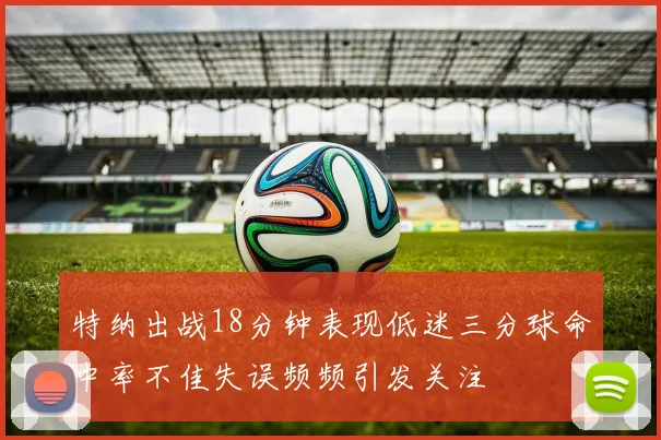 特纳出战18分钟表现低迷三分球命中率不佳失误频频引发关注