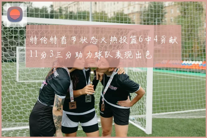 特伦特首节状态火热投篮6中4贡献11分3三分助力球队表现出色