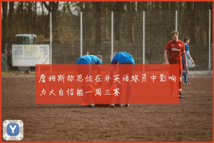 詹姆斯称恩佐在非英语球员中影响力大自信能一周三赛