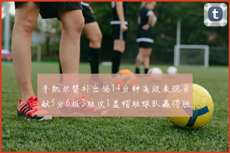 李凯尔替补出场14分钟高效表现贡献5分6板3助攻1盖帽助球队赢得胜利