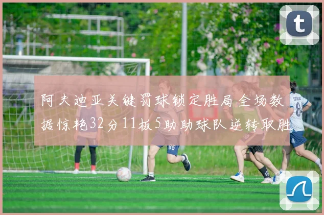 阿夫迪亚关键罚球锁定胜局全场数据惊艳32分11板5助助球队逆转取胜
