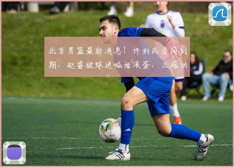 北京男篮最新消息！许利民合同到期，赵睿被球迷喊话滚蛋，三冠功勋基本退役