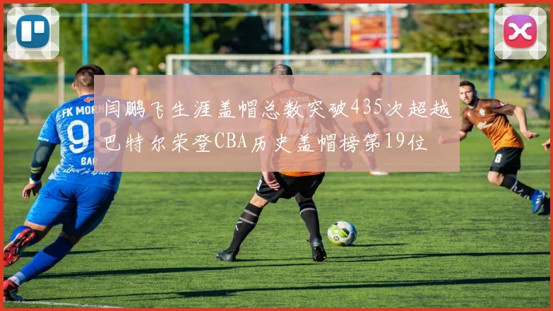闫鹏飞生涯盖帽总数突破435次超越巴特尔荣登CBA历史盖帽榜第19位