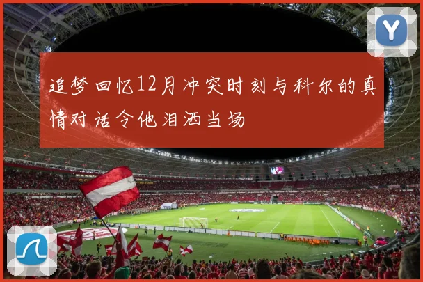 追梦回忆12月冲突时刻与科尔的真情对话令他泪洒当场