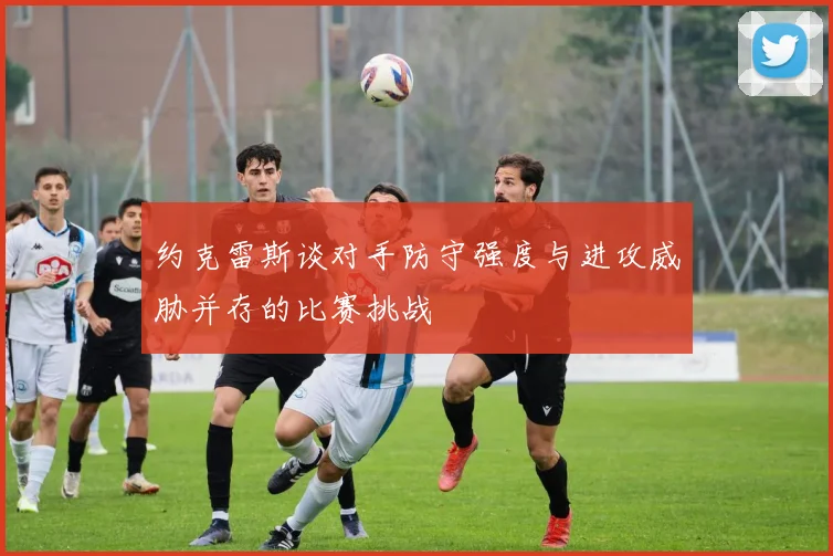 约克雷斯谈对手防守强度与进攻威胁并存的比赛挑战