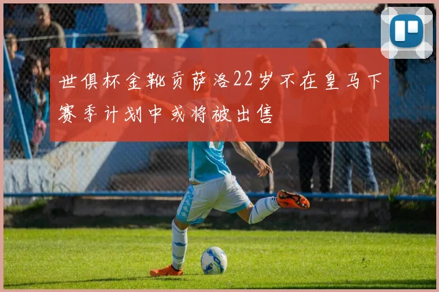 世俱杯金靴贡萨洛22岁不在皇马下赛季计划中或将被出售