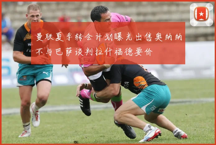 曼联夏季转会计划曝光出售奥纳纳不与巴萨谈判拉什福德要价