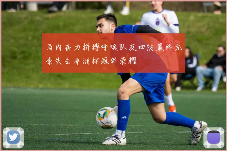 马内奋力拼搏呼唤队友回防最终无奈失去非洲杯冠军荣耀