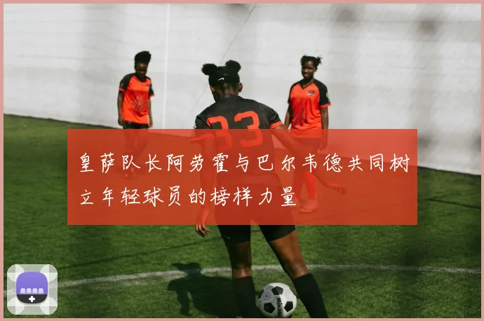 皇萨队长阿劳霍与巴尔韦德共同树立年轻球员的榜样力量