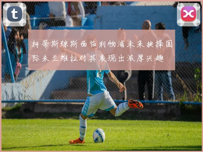 柯蒂斯琼斯面临利物浦未来抉择国际米兰维拉对其表现出浓厚兴趣