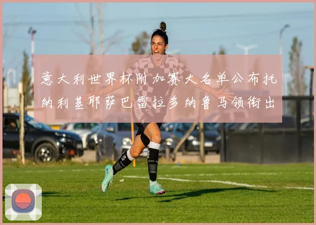 意大利世界杯附加赛大名单公布托纳利基耶萨巴雷拉多纳鲁马领衔出征