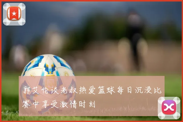 郭艾伦谈老叔热爱篮球每日沉浸比赛中享受激情时刻