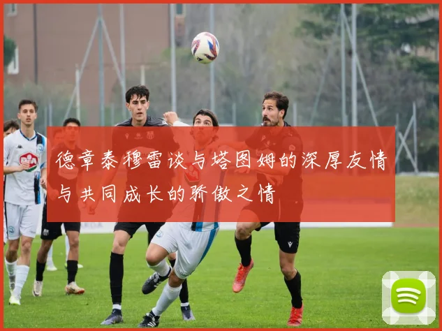 德章泰穆雷谈与塔图姆的深厚友情与共同成长的骄傲之情