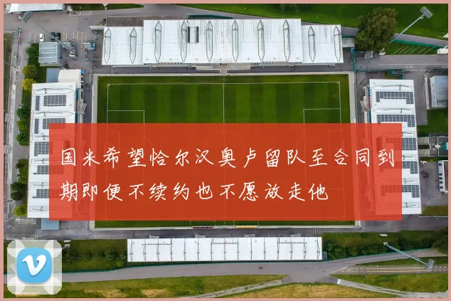 国米希望恰尔汉奥卢留队至合同到期即便不续约也不愿放走他