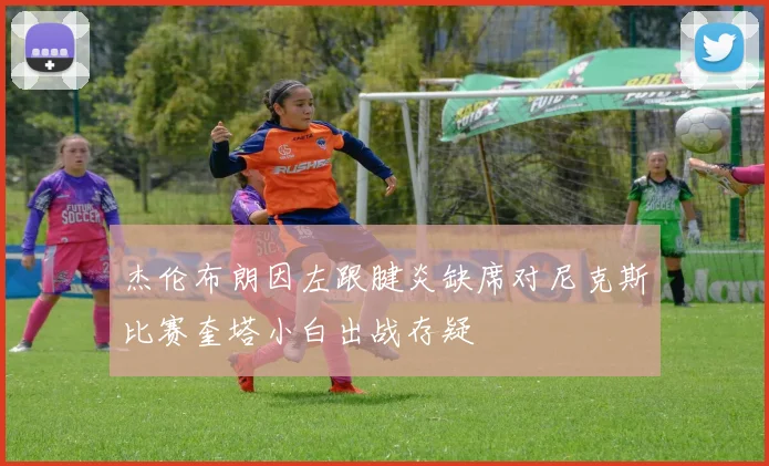 杰伦布朗因左跟腱炎缺席对尼克斯比赛奎塔小白出战存疑