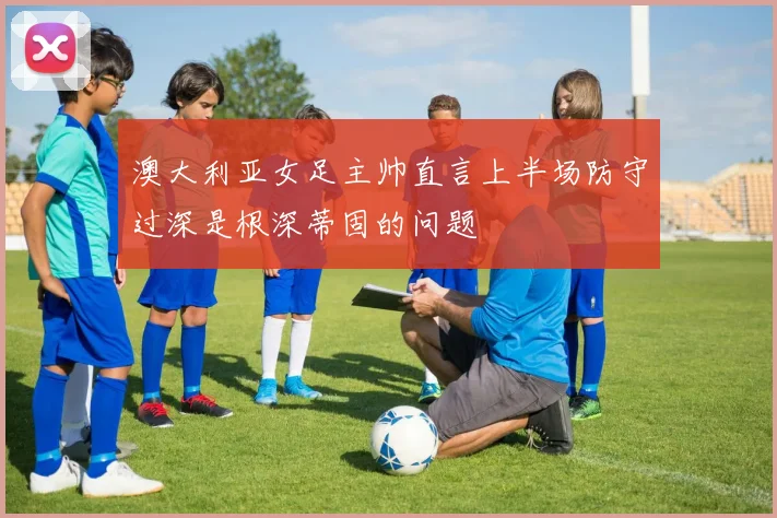 澳大利亚女足主帅直言上半场防守过深是根深蒂固的问题