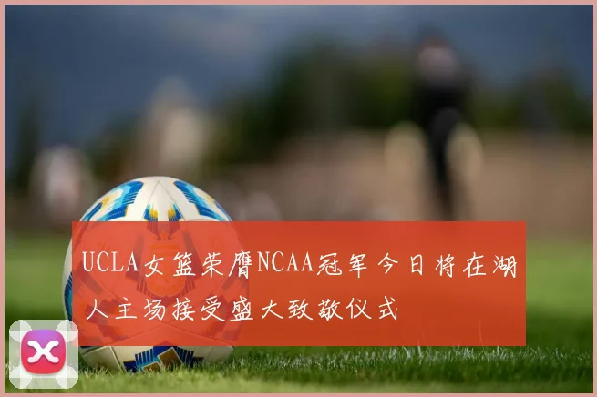 UCLA女篮荣膺NCAA冠军今日将在湖人主场接受盛大致敬仪式