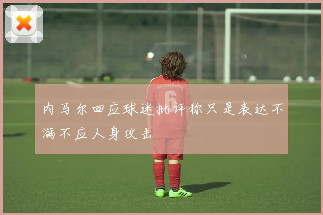 内马尔回应球迷批评称只是表达不满不应人身攻击