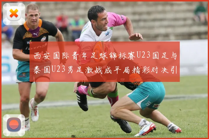 西安国际青年足球锦标赛U23国足与泰国U23男足激战成平局精彩对决引人关注
