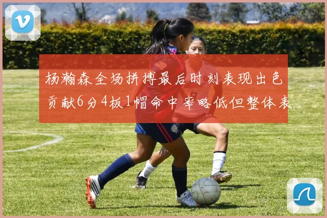 杨瀚森全场拼搏最后时刻表现出色贡献6分4板1帽命中率略低但整体表现令人满意