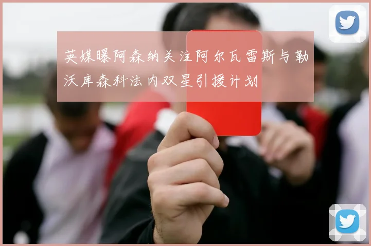 英媒曝阿森纳关注阿尔瓦雷斯与勒沃库森科法内双星引援计划