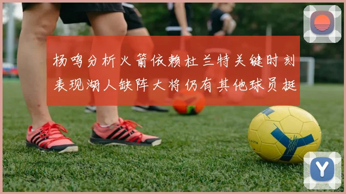 杨鸣分析火箭依赖杜兰特关键时刻表现湖人缺阵大将仍有其他球员挺身而出