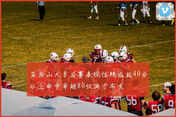 亚历山大季后赛表现惊艳成就40分以上命中率超80仅次于布克